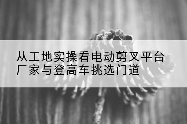 柯坪电动剪叉升降平台厂家-从工地实操看电动剪叉平台厂家与登高车挑选门道