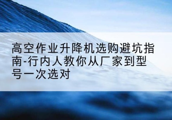 柯坪升降平台厂家-高空作业升降机选购避坑指南-行内人教你从厂家到型号一次选对