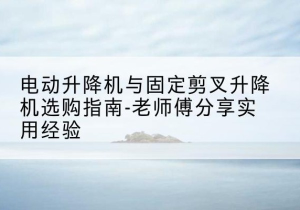 柯坪电动升降机怎么选-电动升降机与固定剪叉升降机选购指南-老师傅分享实用经验