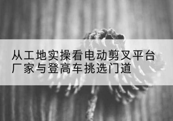 柯坪电动剪叉升降平台厂家-从工地实操看电动剪叉平台厂家与登高车挑选门道
