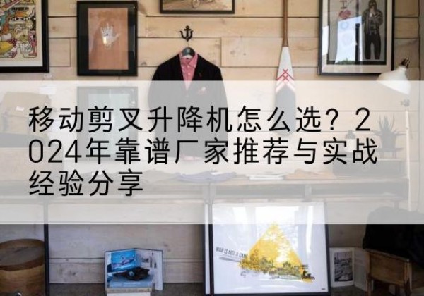 柯坪升降平台厂家推荐-移动剪叉升降机怎么选？2024年靠谱厂家推荐与实战经验分享