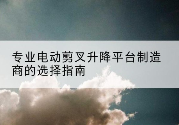 柯坪电动剪叉升降平台厂家-专业电动剪叉升降平台制造商的选择指南